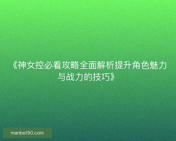 《神女控必看攻略全面解析提升角色魅力与战力的技巧》