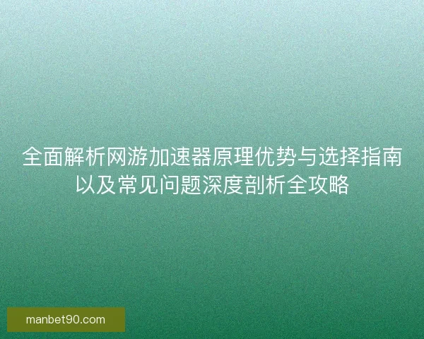 全面解析网游加速器原理优势与选择指南以及常见问题深度剖析全攻略 全面解析网游加速器原理优势与选择指南以及常见问题深度剖析全攻略