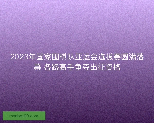 2023年国家围棋队亚运会选拔赛圆满落幕 各路高手争夺出征资格