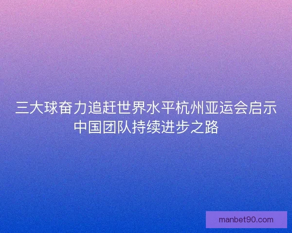 三大球奋力追赶世界水平杭州亚运会启示中国团队持续进步之路