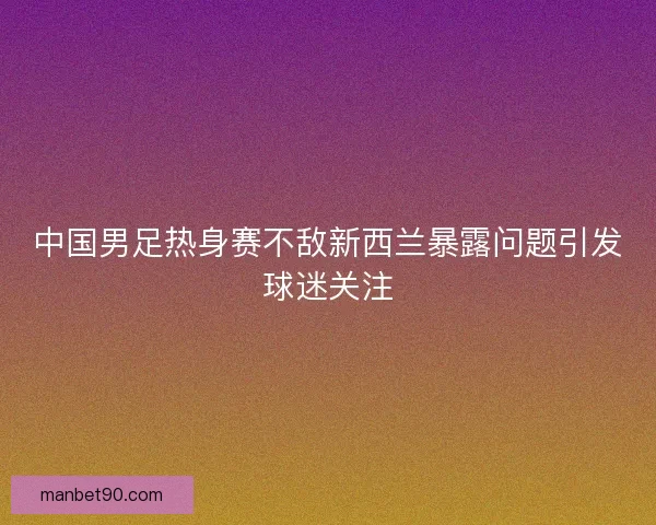 中国男足热身赛不敌新西兰暴露问题引发球迷关注 中国男足热身赛不敌新西兰暴露问题引发球迷关注