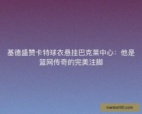 基德盛赞卡特球衣悬挂巴克莱中心：他是篮网传奇的完美注脚
