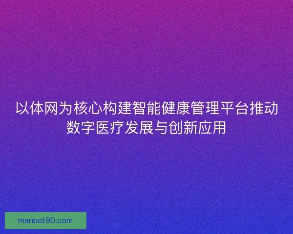 以体网为核心构建智能健康管理平台推动数字医疗发展与创新应用