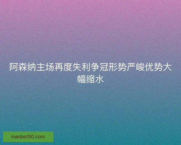 阿森纳主场再度失利争冠形势严峻优势大幅缩水 阿森纳主场再度失利争冠形势严峻优势大幅缩水