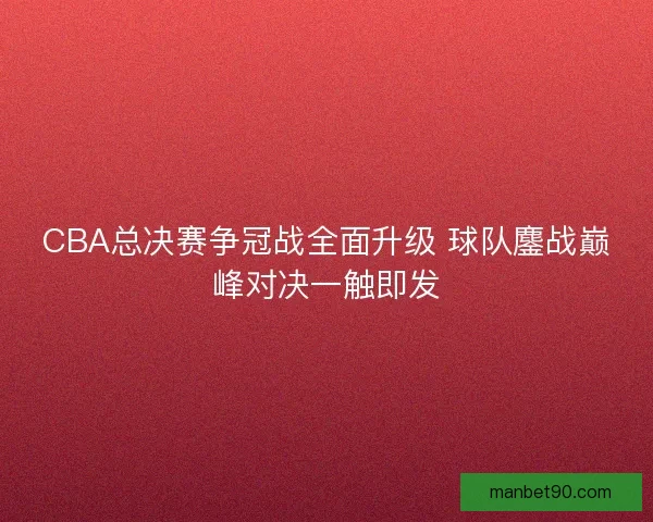 CBA总决赛争冠战全面升级 球队鏖战巅峰对决一触即发