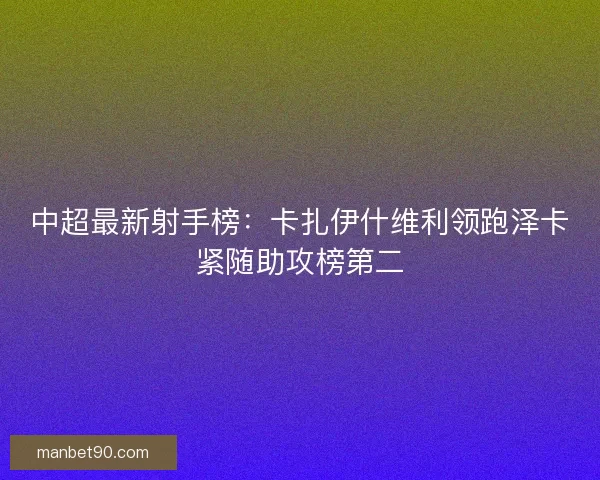 中超最新射手榜:卡扎伊什维利领跑泽卡紧随助攻榜第二 中超最新射手榜:卡扎伊什维利领跑泽卡紧随助攻榜第二