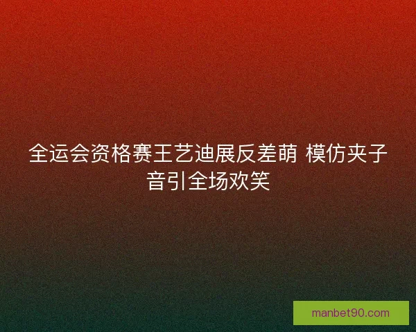 全运会资格赛王艺迪展反差萌 模仿夹子音引全场欢笑