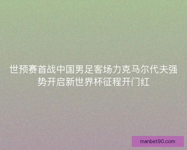 世预赛首战中国男足客场力克马尔代夫强势开启新世界杯征程开门红