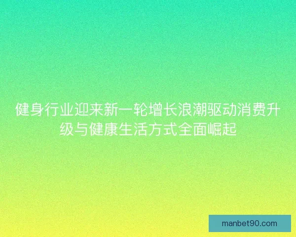 健身行业迎来新一轮增长浪潮驱动消费升级与健康生活方式全面崛起