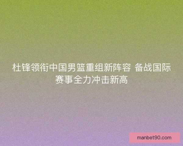 杜锋领衔中国男篮重组新阵容 备战国际赛事全力冲击新高