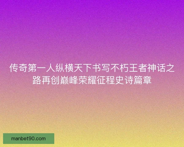 传奇第一人纵横天下书写不朽王者神话之路再创巅峰荣耀征程史诗篇章