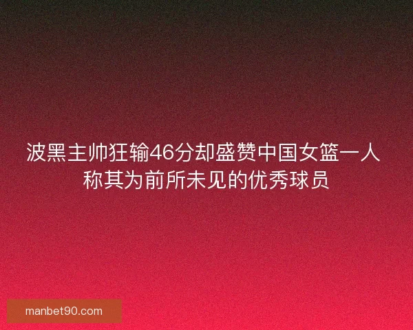 波黑主帅狂输46分却盛赞中国女篮一人 称其为前所未见的优秀球员 波黑主帅狂输46分却盛赞中国女篮一人 称其为前所未见的优秀球员