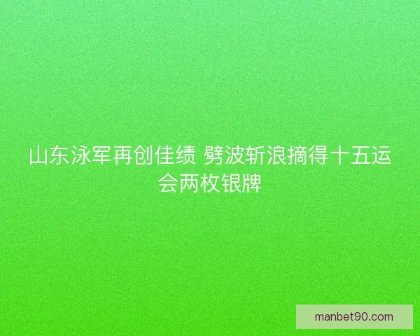 山东泳军再创佳绩 劈波斩浪摘得十五运会两枚银牌