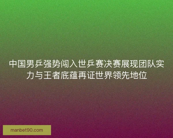 中国男乒强势闯入世乒赛决赛展现团队实力与王者底蕴再证世界领先地位