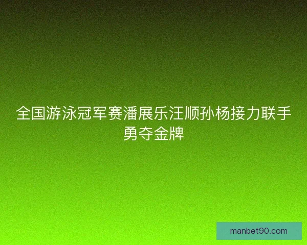 全国游泳冠军赛潘展乐汪顺孙杨接力联手勇夺金牌