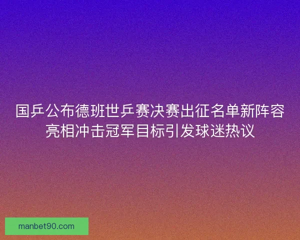 国乒公布德班世乒赛决赛出征名单新阵容亮相冲击冠军目标引发球迷热议