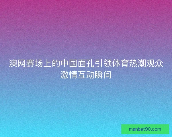 澳网赛场上的中国面孔引领体育热潮观众激情互动瞬间