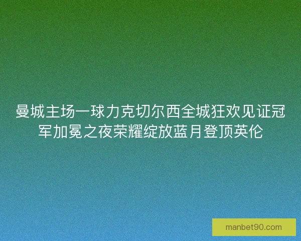 曼城主场一球力克切尔西全城狂欢见证冠军加冕之夜荣耀绽放蓝月登顶英伦