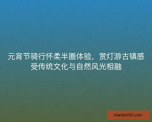 元宵节骑行怀柔半圈体验，赏灯游古镇感受传统文化与自然风光相融