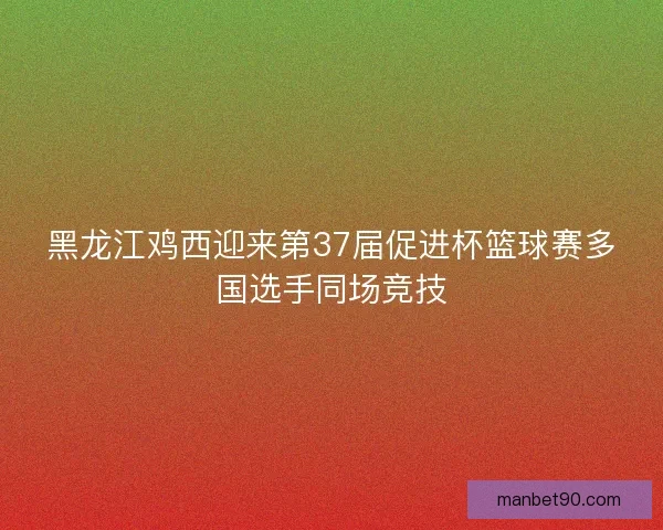 黑龙江鸡西迎来第37届促进杯篮球赛多国选手同场竞技 黑龙江鸡西迎来第37届促进杯篮球赛多国选手同场竞技